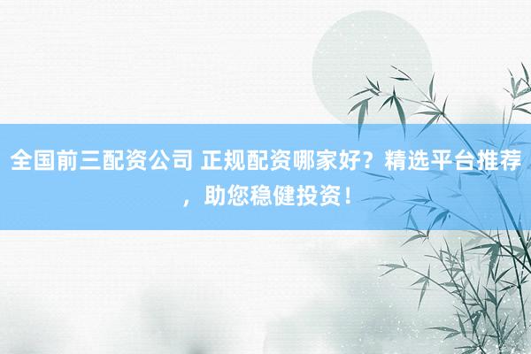 全国前三配资公司 正规配资哪家好？精选平台推荐，助您稳健投资！