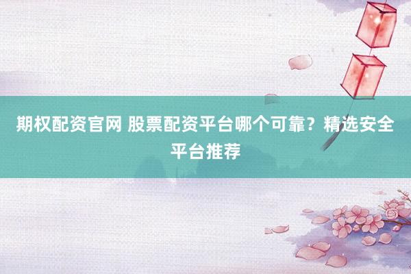 期权配资官网 股票配资平台哪个可靠？精选安全平台推荐