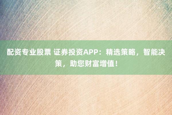 配资专业股票 证券投资APP：精选策略，智能决策，助您财富增值！