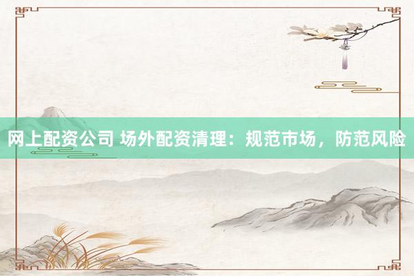 网上配资公司 场外配资清理：规范市场，防范风险