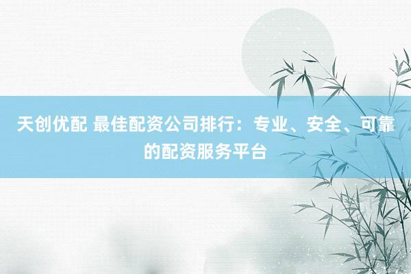 天创优配 最佳配资公司排行：专业、安全、可靠的配资服务平台