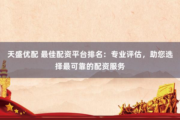 天盛优配 最佳配资平台排名：专业评估，助您选择最可靠的配资服务