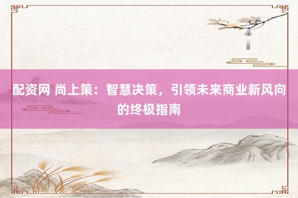 配资网 尚上策：智慧决策，引领未来商业新风向的终极指南