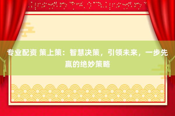 专业配资 策上策：智慧决策，引领未来，一步先赢的绝妙策略