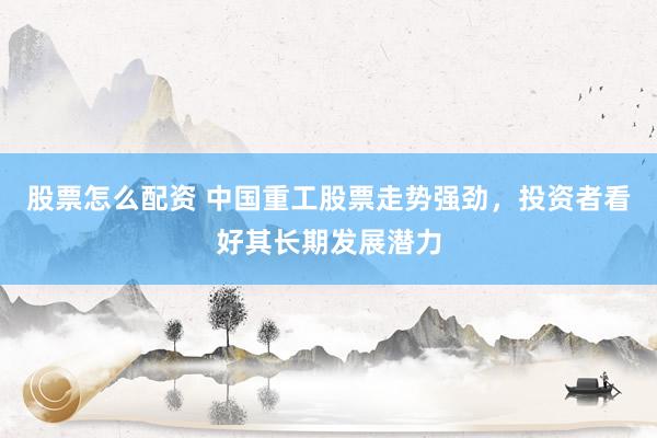 股票怎么配资 中国重工股票走势强劲，投资者看好其长期发展潜力