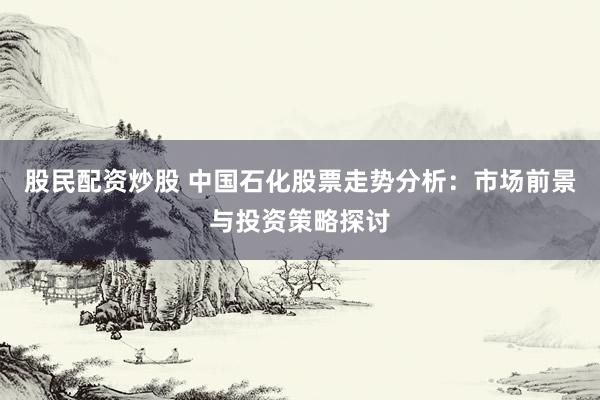 股民配资炒股 中国石化股票走势分析：市场前景与投资策略探讨