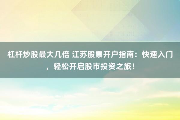 杠杆炒股最大几倍 江苏股票开户指南：快速入门，轻松开启股市投资之旅！
