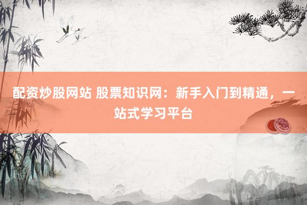 配资炒股网站 股票知识网：新手入门到精通，一站式学习平台