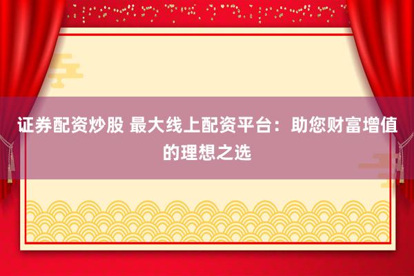 证券配资炒股 最大线上配资平台：助您财富增值的理想之选