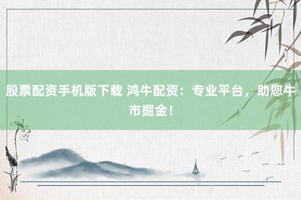 股票配资手机版下载 鸿牛配资：专业平台，助您牛市掘金！