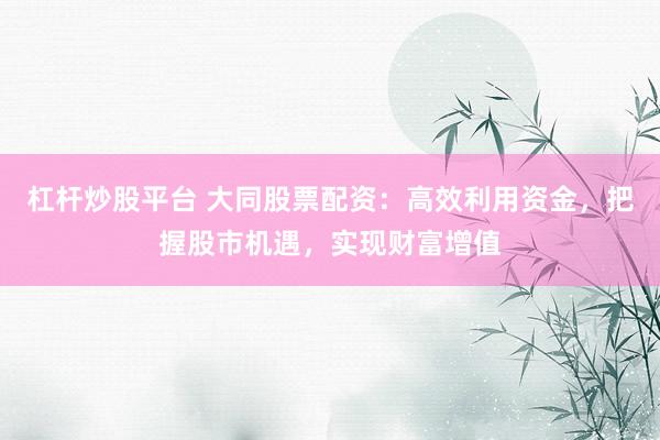 杠杆炒股平台 大同股票配资：高效利用资金，把握股市机遇，实现财富增值