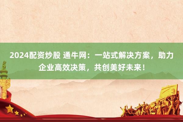 2024配资炒股 通牛网：一站式解决方案，助力企业高效决策，共创美好未来！