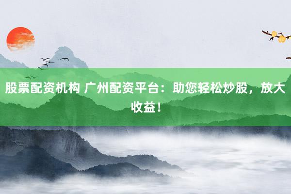 股票配资机构 广州配资平台：助您轻松炒股，放大收益！