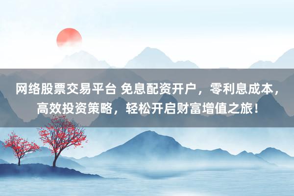 网络股票交易平台 免息配资开户，零利息成本，高效投资策略，轻松开启财富增值之旅！
