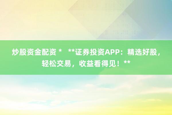 炒股资金配资 *   **证券投资APP：精选好股，轻松交易，收益看得见！**