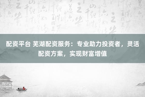配资平台 芜湖配资服务：专业助力投资者，灵活配资方案，实现财富增值