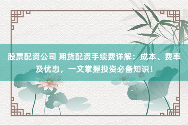 股票配资公司 期货配资手续费详解：成本、费率及优惠，一文掌握投资必备知识！