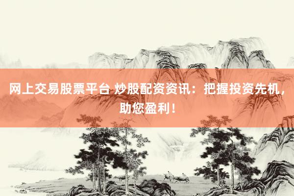 网上交易股票平台 炒股配资资讯：把握投资先机，助您盈利！