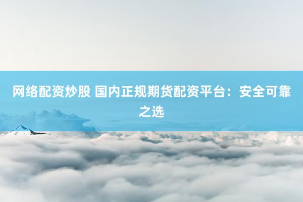 网络配资炒股 国内正规期货配资平台：安全可靠之选