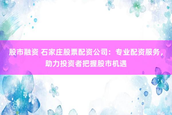 股市融资 石家庄股票配资公司：专业配资服务，助力投资者把握股市机遇