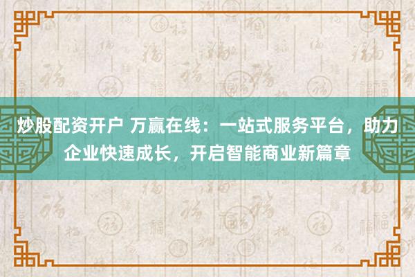 炒股配资开户 万赢在线：一站式服务平台，助力企业快速成长，开启智能商业新篇章