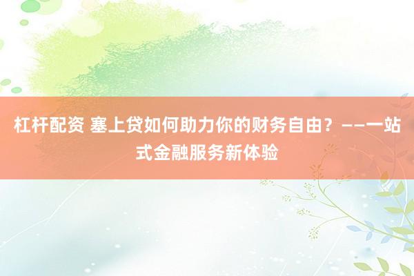 杠杆配资 塞上贷如何助力你的财务自由？——一站式金融服务新体验