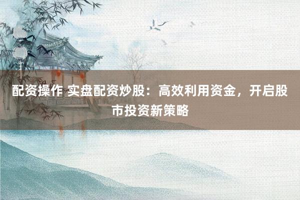 配资操作 实盘配资炒股：高效利用资金，开启股市投资新策略