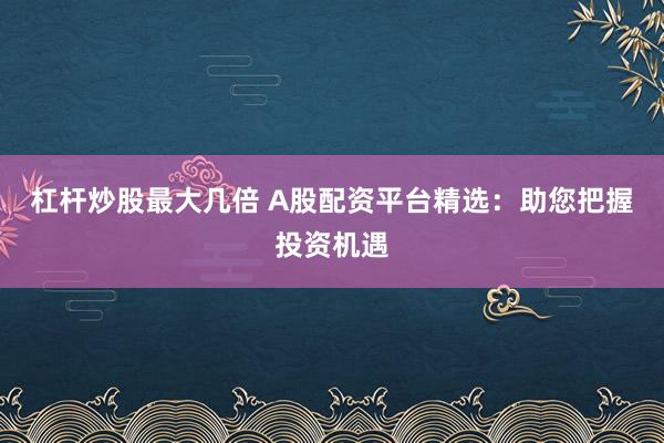 杠杆炒股最大几倍 A股配资平台精选：助您把握投资机遇