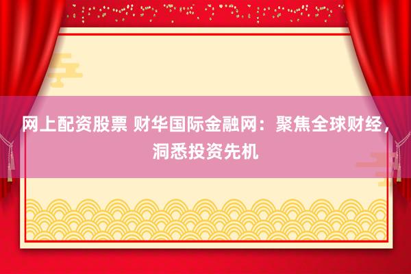 网上配资股票 财华国际金融网：聚焦全球财经，洞悉投资先机