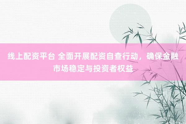 线上配资平台 全面开展配资自查行动，确保金融市场稳定与投资者权益