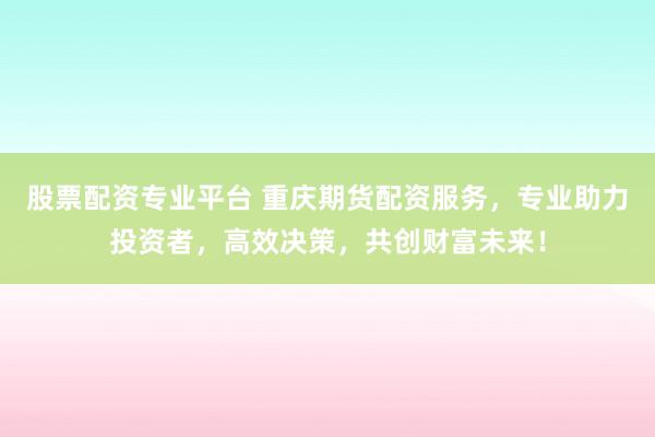 股票配资专业平台 重庆期货配资服务，专业助力投资者，高效决策，共创财富未来！