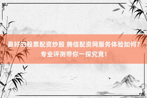 最好的股票配资炒股 腾信配资网服务体验如何？专业评测带你一探究竟！