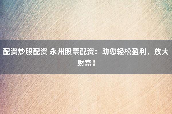 配资炒股配资 永州股票配资：助您轻松盈利，放大财富！