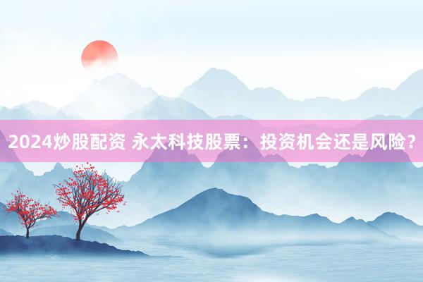 2024炒股配资 永太科技股票：投资机会还是风险？