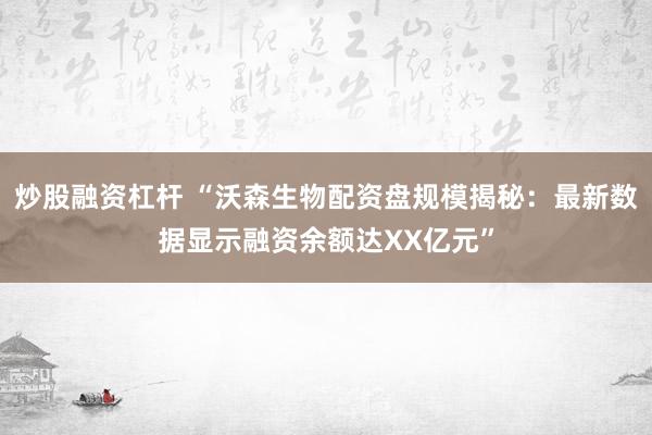 炒股融资杠杆 “沃森生物配资盘规模揭秘：最新数据显示融资余额达XX亿元”