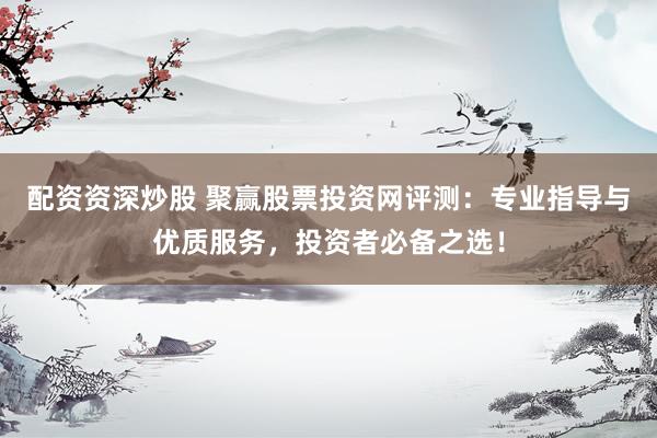 配资资深炒股 聚赢股票投资网评测：专业指导与优质服务，投资者必备之选！