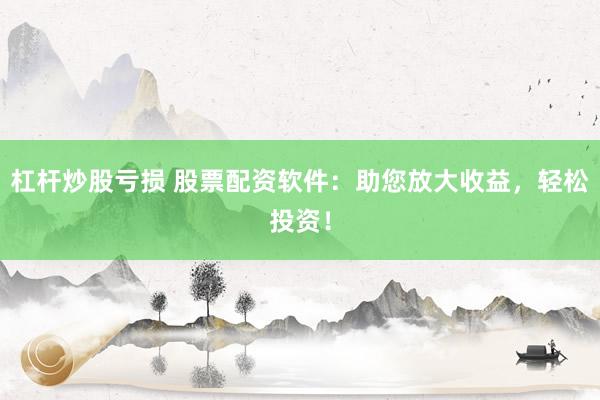 杠杆炒股亏损 股票配资软件：助您放大收益，轻松投资！