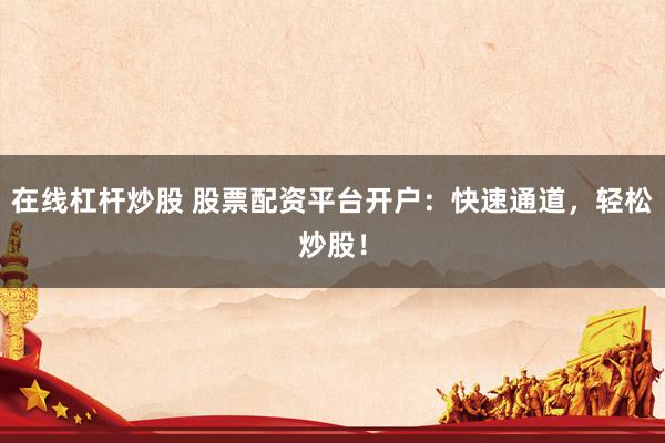 在线杠杆炒股 股票配资平台开户：快速通道，轻松炒股！