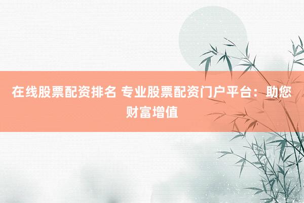 在线股票配资排名 专业股票配资门户平台：助您财富增值