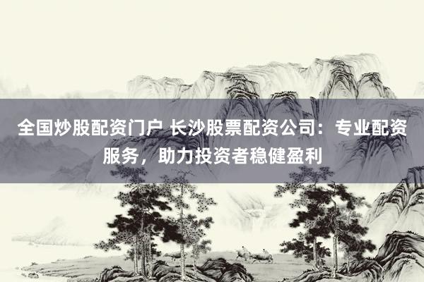 全国炒股配资门户 长沙股票配资公司：专业配资服务，助力投资者稳健盈利