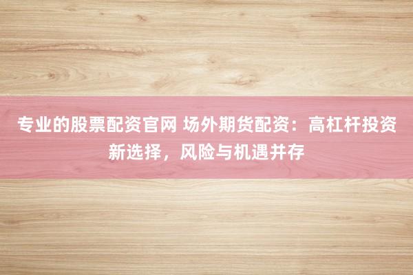 专业的股票配资官网 场外期货配资：高杠杆投资新选择，风险与机遇并存