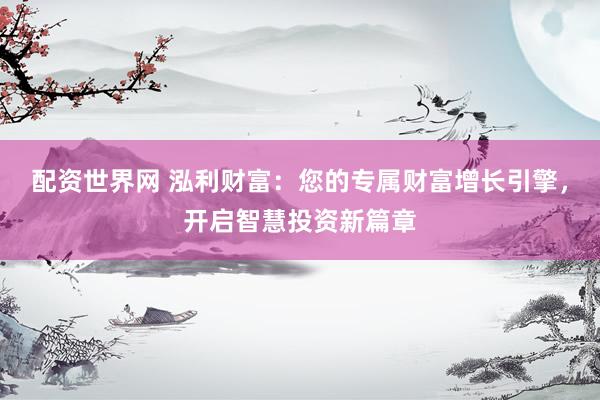 配资世界网 泓利财富：您的专属财富增长引擎，开启智慧投资新篇章