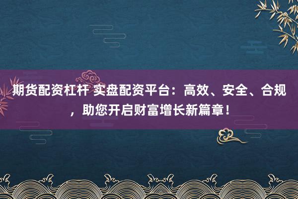 期货配资杠杆 实盘配资平台：高效、安全、合规，助您开启财富增长新篇章！