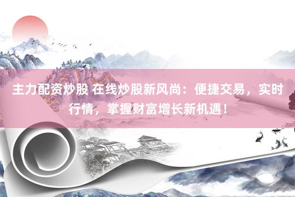 主力配资炒股 在线炒股新风尚：便捷交易，实时行情，掌握财富增长新机遇！
