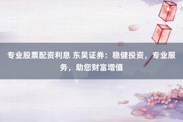 专业股票配资利息 东吴证券：稳健投资，专业服务，助您财富增值