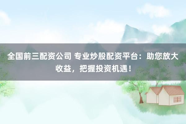 全国前三配资公司 专业炒股配资平台：助您放大收益，把握投资机遇！