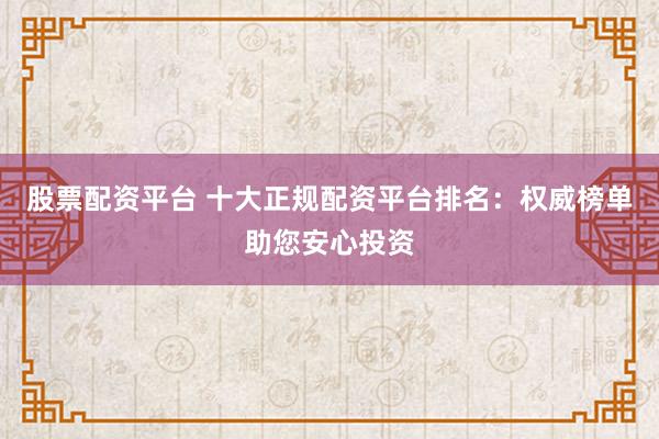 股票配资平台 十大正规配资平台排名：权威榜单助您安心投资