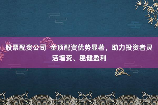 股票配资公司  金顶配资优势显著，助力投资者灵活增资、稳健盈利