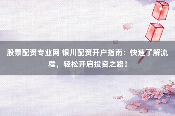 股票配资专业网 银川配资开户指南：快速了解流程，轻松开启投资之路！