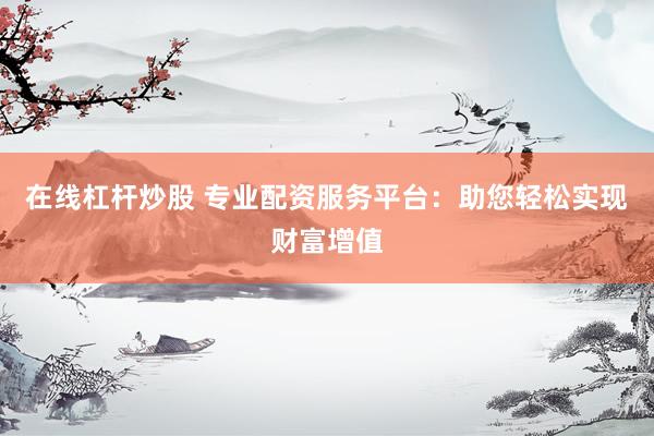 在线杠杆炒股 专业配资服务平台：助您轻松实现财富增值